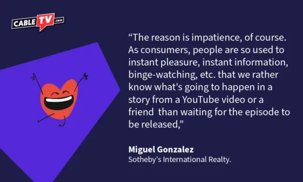 "The reason is impatience, of course. As consumers, people are so used to instant pleasure, instant information, binge-watching, etc. that we rather know what's going to happen in a story from a YouTube video or a friend than waiting for the episode to be released," Miguel Gonzalez Sotheby's International Realty
