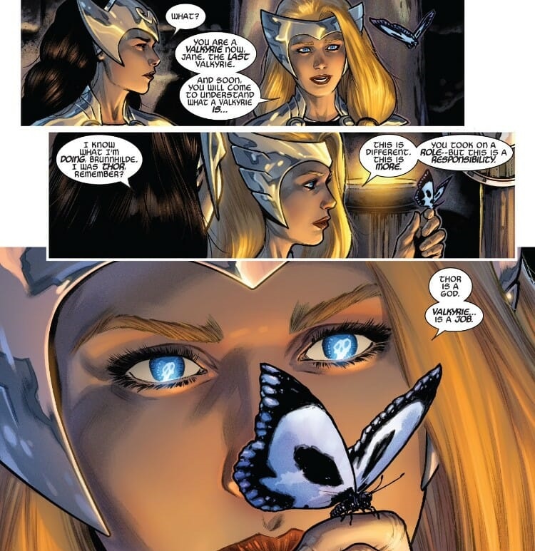 Three panels from the Valkyrie comics. Jane, a brunette woman dressed in Asgardian armor, talks to Brunnhilde, a blonde, armored woman looking at a butterfly. The dialogue: Jane: "What?" Brunnhilde: "You are a Valkyrie now, Jane. The last Valkyrie. And soon, you will come to understand what a Valkyrie is..." Jane: "I know what I'm doing, Brunnhilde. I was Thor, remember?" Brunnhilde: "This is different. This is more. You took on a role-- but this is a responsibility. Thor is a god. Valkyrie... is a job." There are skulls reflected in Brunnhilde's eyes from the butterfly she's looking at. It's all very dramatic.